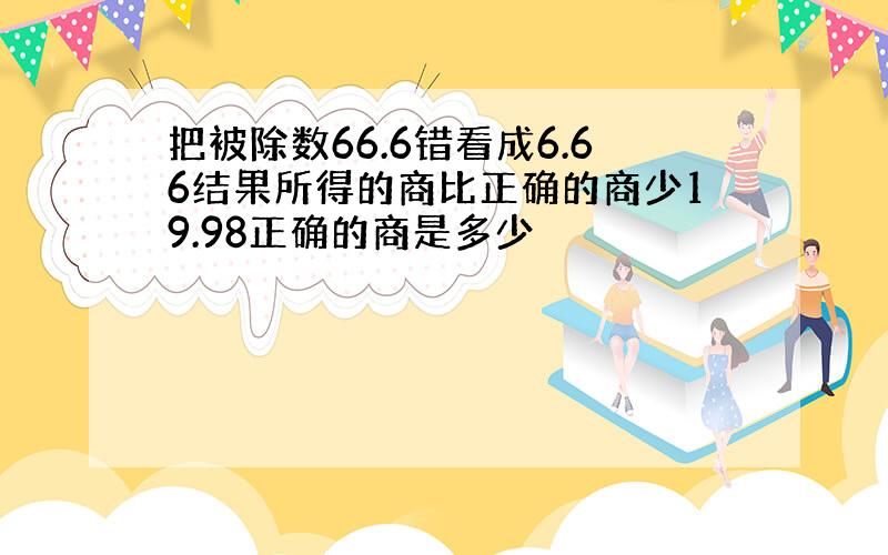 把被除数66.6错看成6.66结果所得的商比正确的商少19.98正确的商是多少