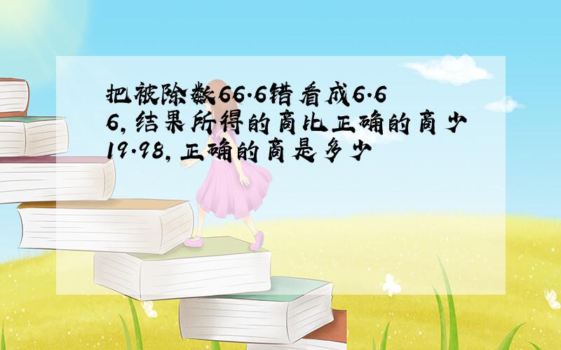 把被除数66.6错看成6.66,结果所得的商比正确的商少19.98,正确的商是多少