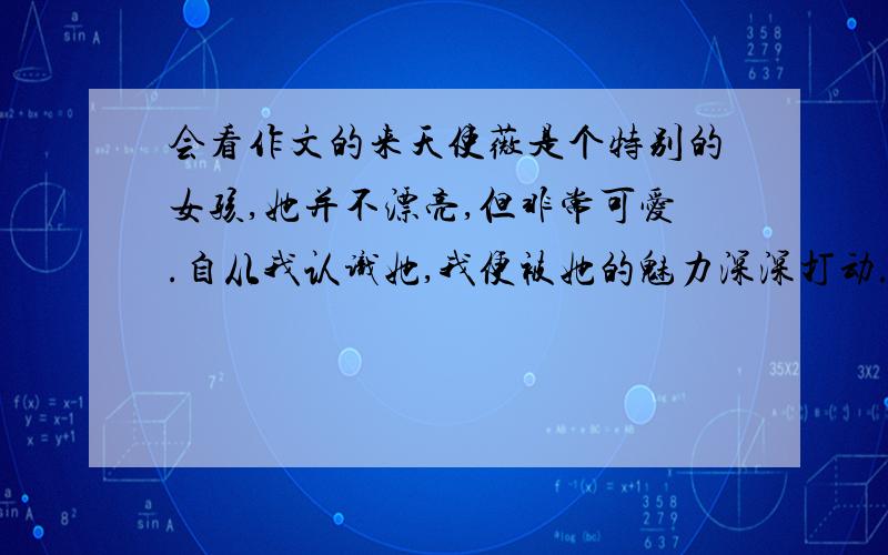 会看作文的来天使薇是个特别的女孩,她并不漂亮,但非常可爱.自从我认识她,我便被她的魅力深深打动.今年夏季的一天,我们一起