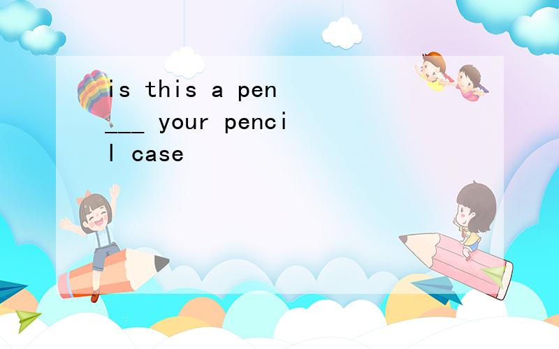 is this a pen ___ your pencil case