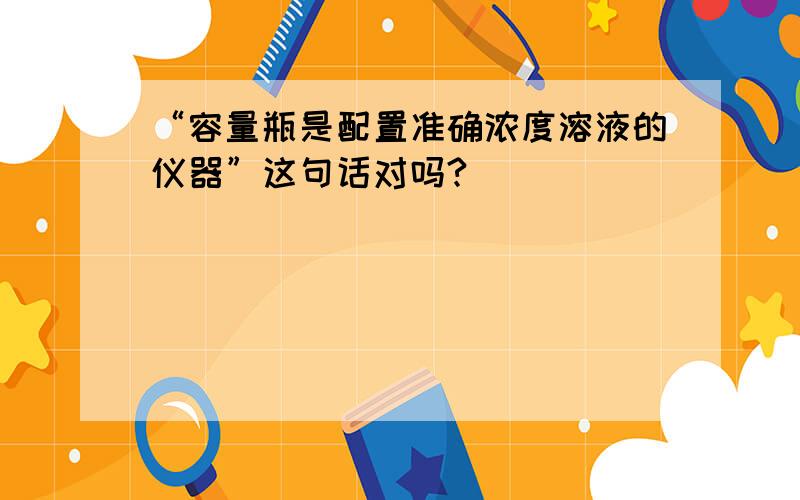 “容量瓶是配置准确浓度溶液的仪器”这句话对吗?