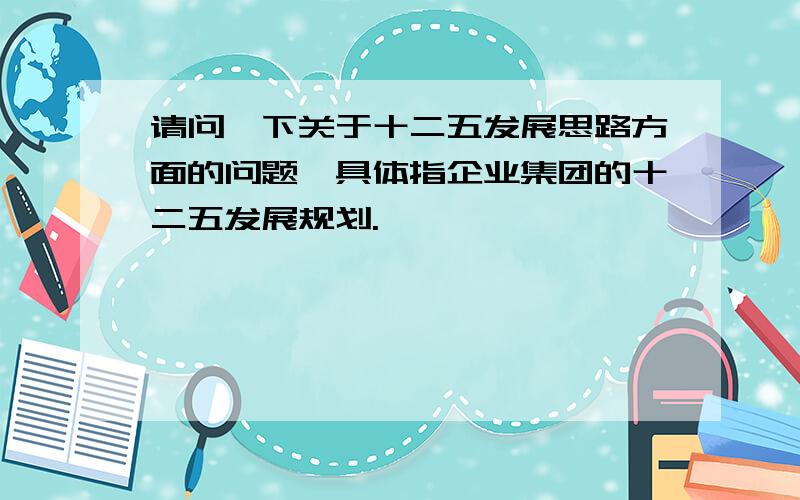 请问一下关于十二五发展思路方面的问题,具体指企业集团的十二五发展规划.