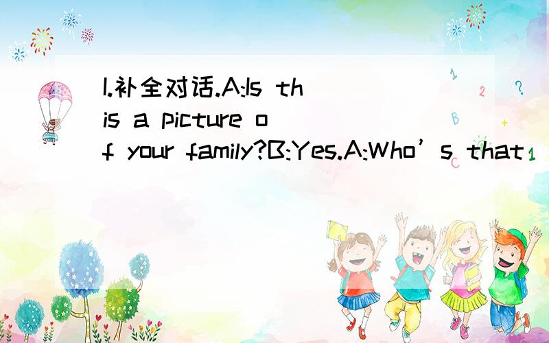 I.补全对话.A:Is this a picture of your family?B:Yes.A:Who’s that