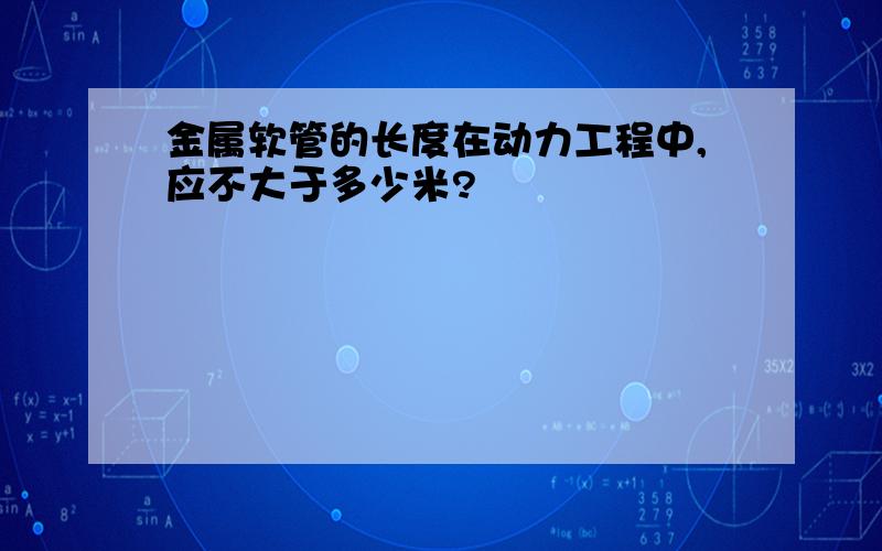 金属软管的长度在动力工程中,应不大于多少米?