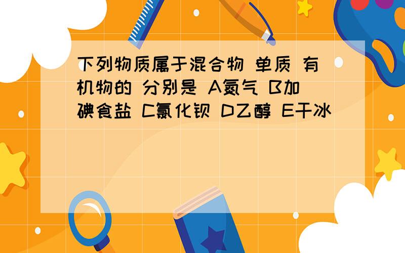 下列物质属于混合物 单质 有机物的 分别是 A氮气 B加碘食盐 C氯化钡 D乙醇 E干冰