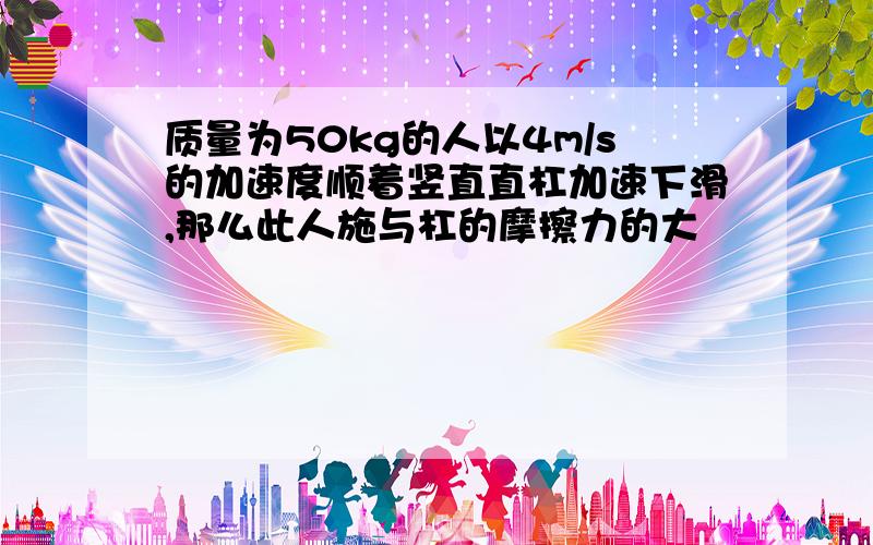 质量为50kg的人以4m/s的加速度顺着竖直直杠加速下滑,那么此人施与杠的摩擦力的大