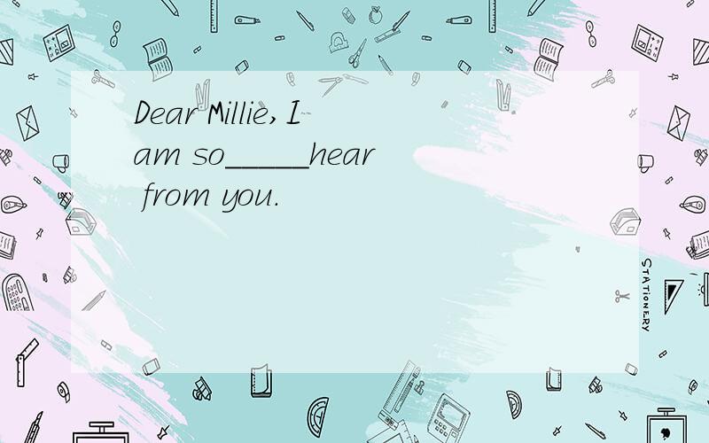 Dear Millie,I am so_____hear from you.