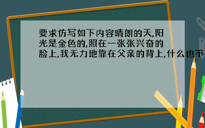 要求仿写如下内容晴朗的天,阳光是金色的,照在一张张兴奋的脸上,我无力地靠在父亲的背上,什么也不想说,也不想看,我只觉得自