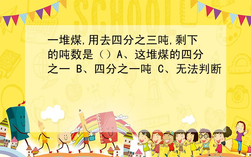 一堆煤,用去四分之三吨,剩下的吨数是（）A、这堆煤的四分之一 B、四分之一吨 C、无法判断