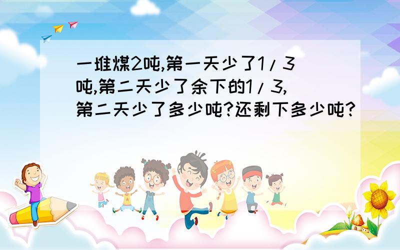 一堆煤2吨,第一天少了1/3吨,第二天少了余下的1/3,第二天少了多少吨?还剩下多少吨?