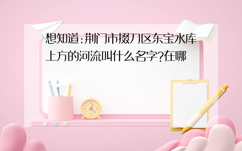 想知道:荆门市掇刀区东宝水库上方的河流叫什么名字?在哪