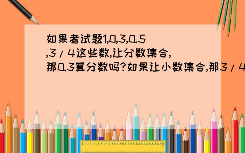 如果考试题1,0,3,0.5,3/4这些数,让分数集合,那0.3算分数吗?如果让小数集合,那3/4算小数吗?