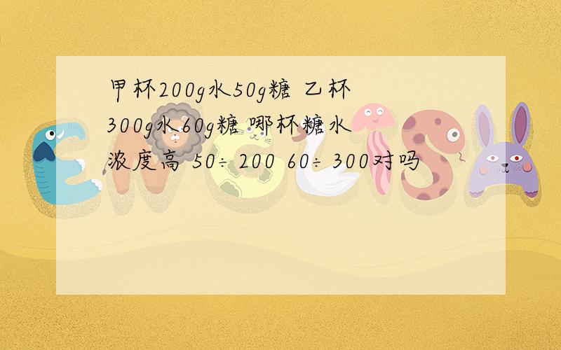 甲杯200g水50g糖 乙杯300g水60g糖 哪杯糖水浓度高 50÷200 60÷300对吗