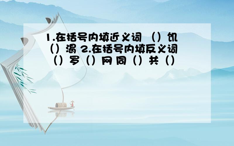 1.在括号内填近义词 （）饥（）渴 2.在括号内填反义词 （）罗（）网 同（）共（）