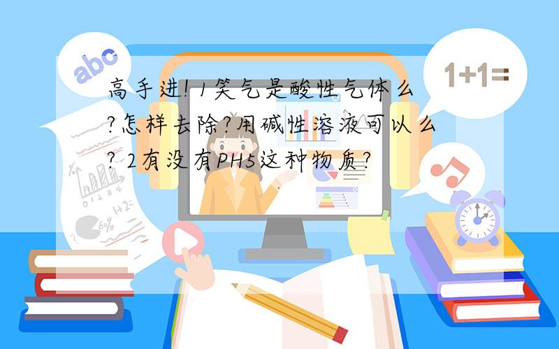 高手进! 1笑气是酸性气体么?怎样去除?用碱性溶液可以么? 2有没有PH5这种物质?