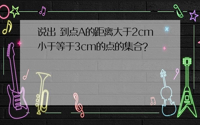 说出 到点A的距离大于2cm小于等于3cm的点的集合?