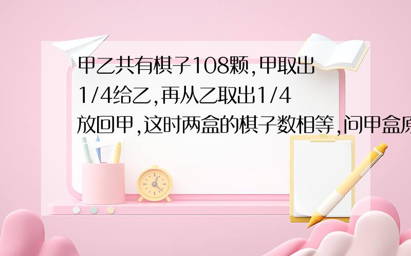 甲乙共有棋子108颗,甲取出1/4给乙,再从乙取出1/4放回甲,这时两盒的棋子数相等,问甲盒原有棋子多少颗?