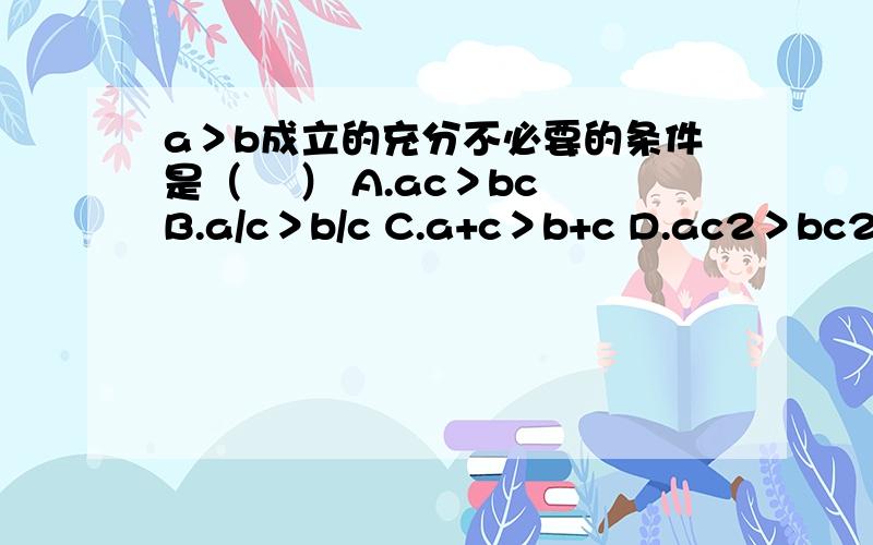 a＞b成立的充分不必要的条件是（ 　） A.ac＞bc B.a/c＞b/c C.a+c＞b+c D.ac2＞bc2