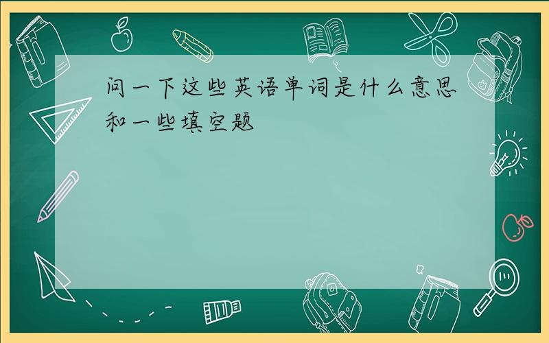 问一下这些英语单词是什么意思和一些填空题