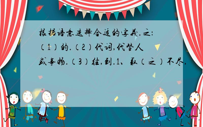 根据语意选择合适的字义.之：（1）的.（2）代词,代替人或事物.（3）往,到.1、取（之）不尽,