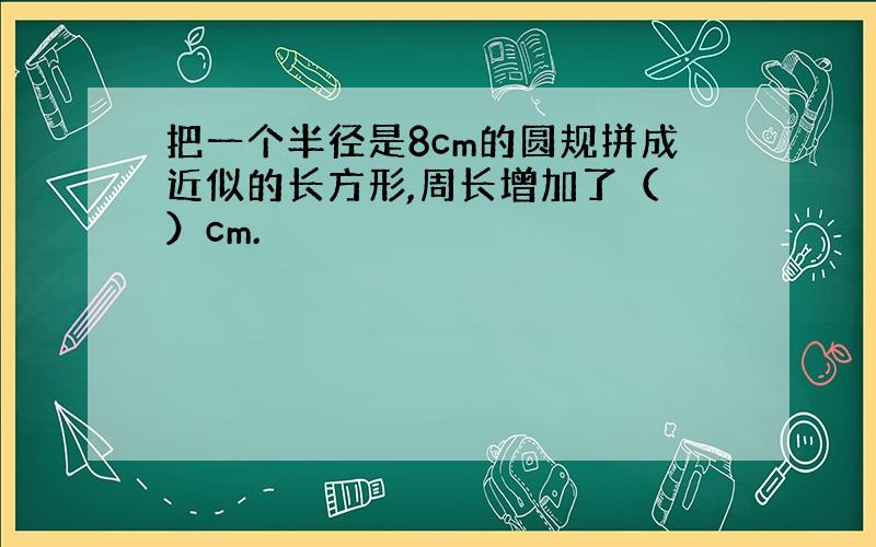 把一个半径是8cm的圆规拼成近似的长方形,周长增加了（ ）cm.