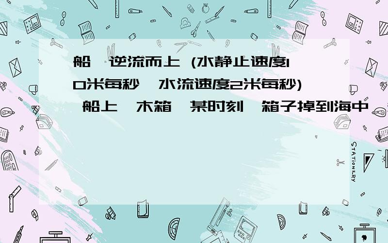 船,逆流而上 (水静止速度10米每秒,水流速度2米每秒) 船上一木箱,某时刻,箱子掉到海中,箱子逆流而下.船长发现箱子不