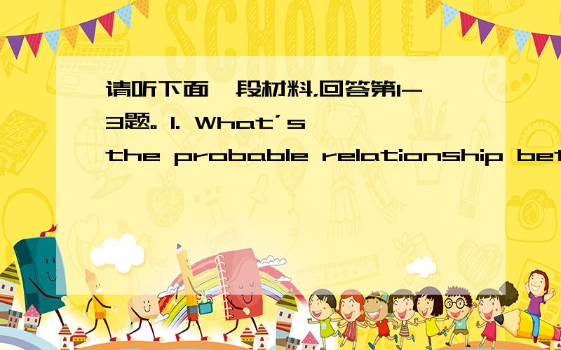 请听下面一段材料，回答第1-3题。 1. What’s the probable relationship betwee