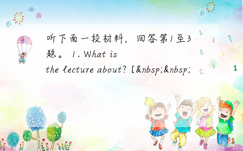 听下面一段材料，回答第1至3题。 1. What is the lecture about? [  