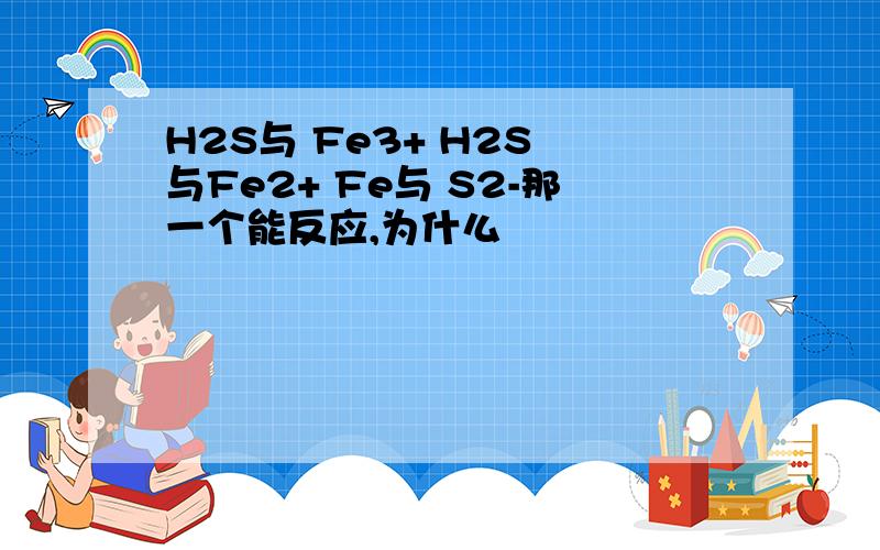 H2S与 Fe3+ H2S 与Fe2+ Fe与 S2-那一个能反应,为什么