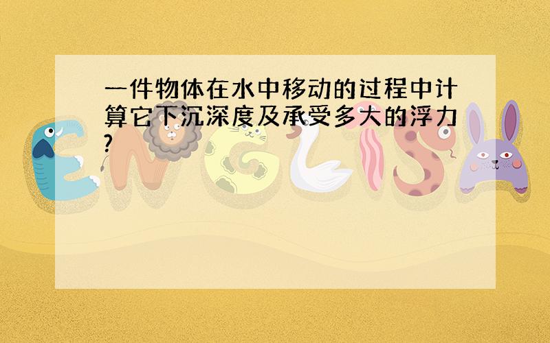 一件物体在水中移动的过程中计算它下沉深度及承受多大的浮力?