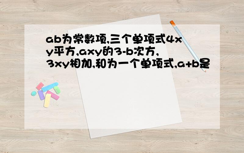 ab为常数项,三个单项式4xy平方,axy的3-b次方,3xy相加,和为一个单项式,a+b是