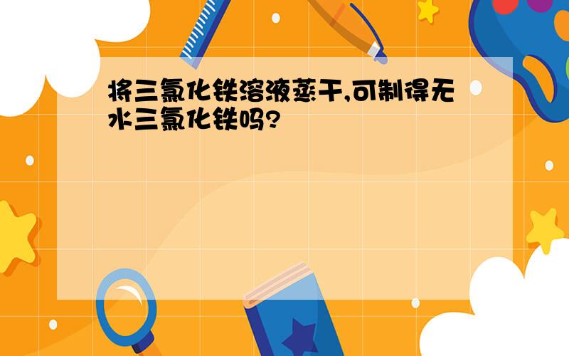 将三氯化铁溶液蒸干,可制得无水三氯化铁吗?