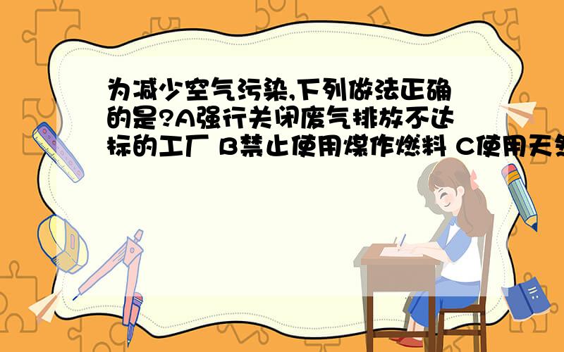 为减少空气污染,下列做法正确的是?A强行关闭废气排放不达标的工厂 B禁止使用煤作燃料 C使用天然气作燃料 D工业用水经处