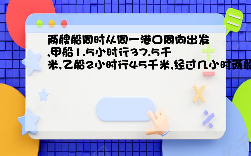 两艘船同时从同一港口同向出发,甲船1.5小时行37.5千米,乙船2小时行45千米,经过几小时两船相距15千米?