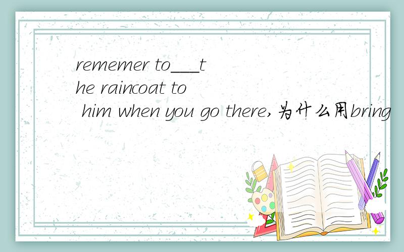 rememer to___the raincoat to him when you go there,为什么用bring