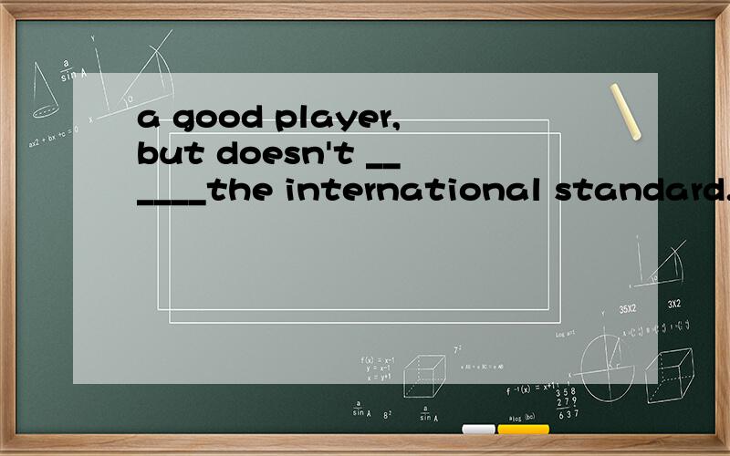 a good player,but doesn't ______the international standard.A