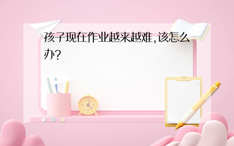 孩子现在作业越来越难,该怎么办?