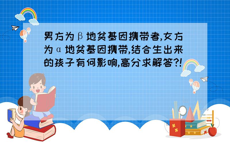 男方为β地贫基因携带者,女方为α地贫基因携带,结合生出来的孩子有何影响,高分求解答?!