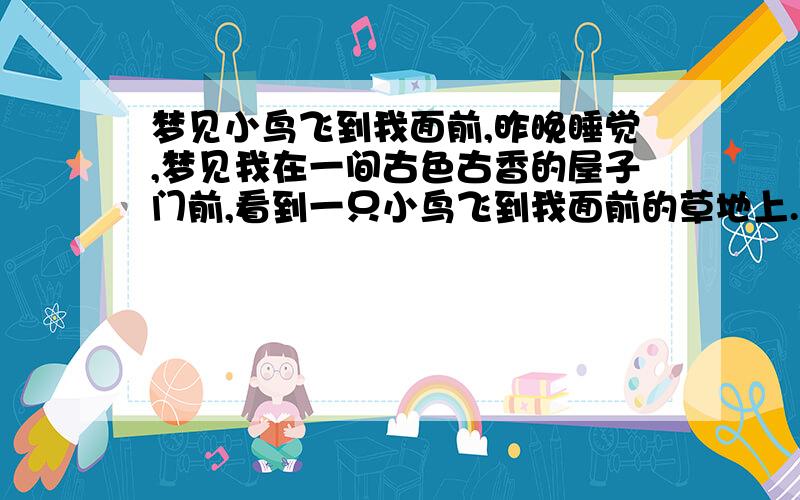 梦见小鸟飞到我面前,昨晚睡觉,梦见我在一间古色古香的屋子门前,看到一只小鸟飞到我面前的草地上.（屋子前是一片小草地）,那