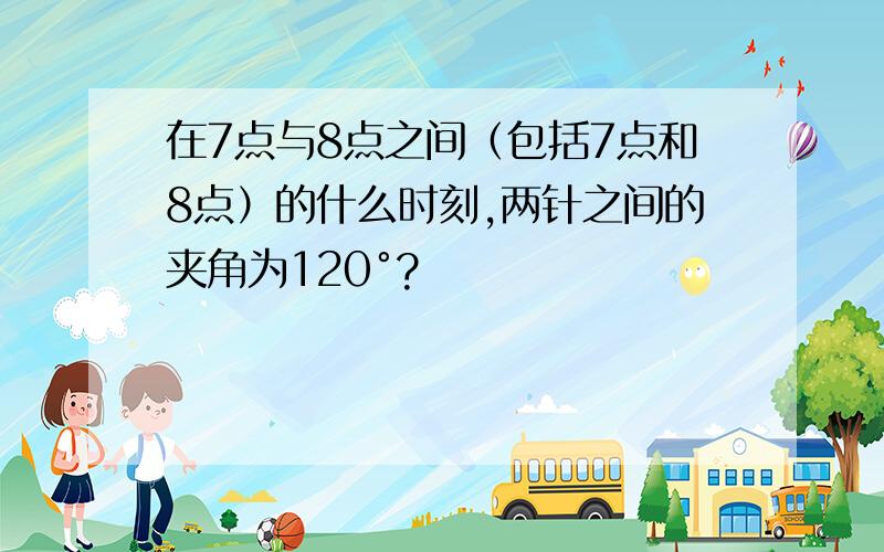 在7点与8点之间（包括7点和8点）的什么时刻,两针之间的夹角为120°?