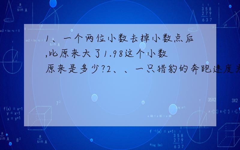 1、一个两位小数去掉小数点后,比原来大了1.98这个小数原来是多少?2、、一只猎豹的奔跑速度为