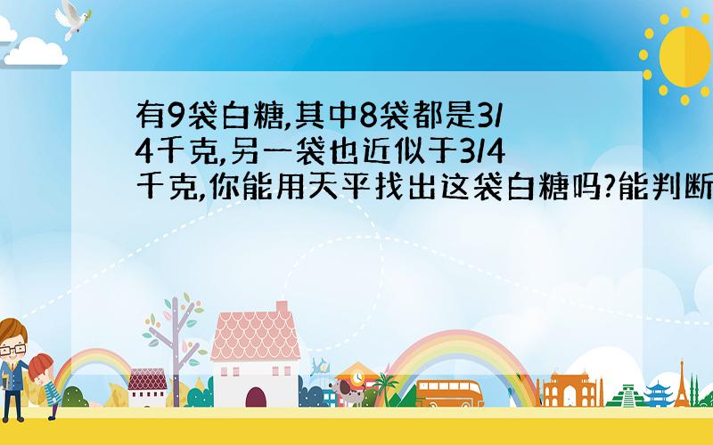 有9袋白糖,其中8袋都是3/4千克,另一袋也近似于3/4千克,你能用天平找出这袋白糖吗?能判断比3/4多还是少