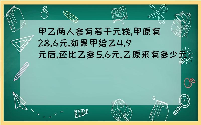 甲乙两人各有若干元钱,甲原有28.6元,如果甲给乙4.9元后,还比乙多5.6元.乙原来有多少元