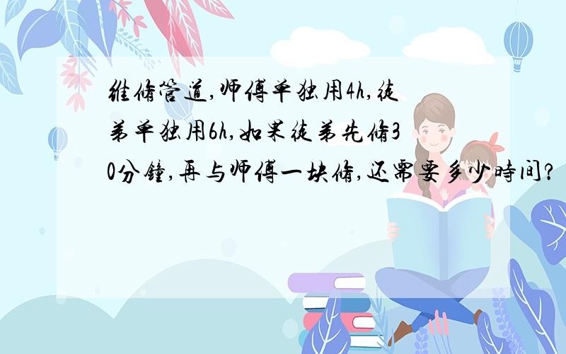 维修管道,师傅单独用4h,徒弟单独用6h,如果徒弟先修30分钟,再与师傅一块修,还需要多少时间?