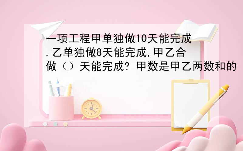 一项工程甲单独做10天能完成,乙单独做8天能完成,甲乙合做（）天能完成? 甲数是甲乙两数和的