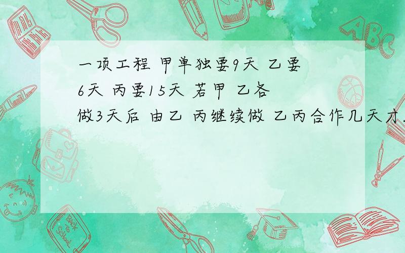 一项工程 甲单独要9天 乙要6天 丙要15天 若甲 乙各做3天后 由乙 丙继续做 乙丙合作几天才能完成