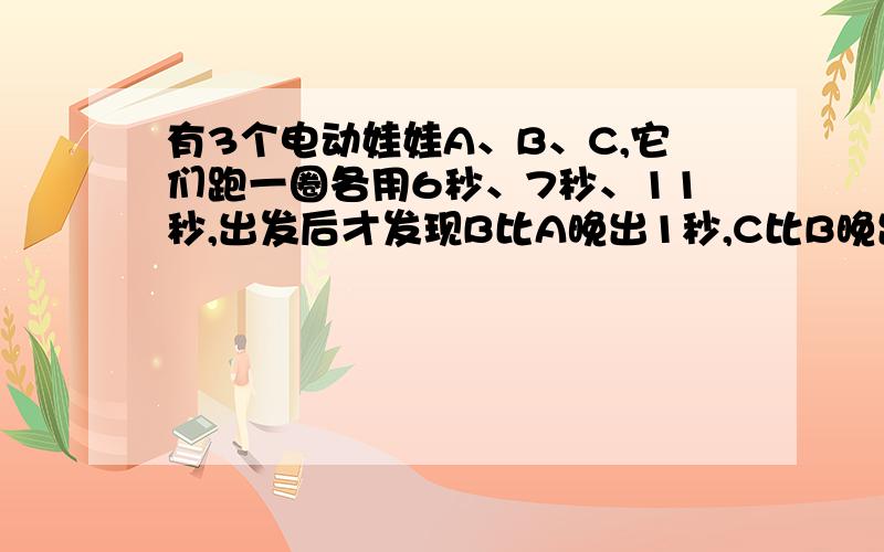 有3个电动娃娃A、B、C,它们跑一圈各用6秒、7秒、11秒,出发后才发现B比A晚出1秒,C比B晚出5秒,问：多少秒