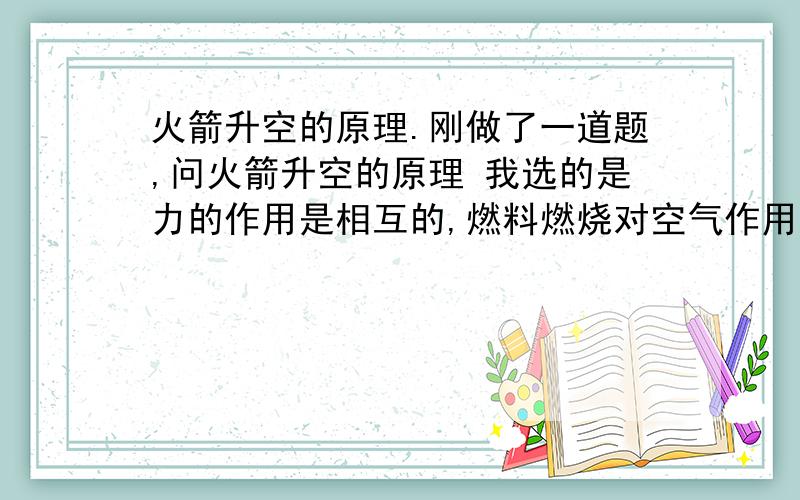 火箭升空的原理.刚做了一道题,问火箭升空的原理 我选的是力的作用是相互的,燃料燃烧对空气作用,然后空气对火箭有反作用力