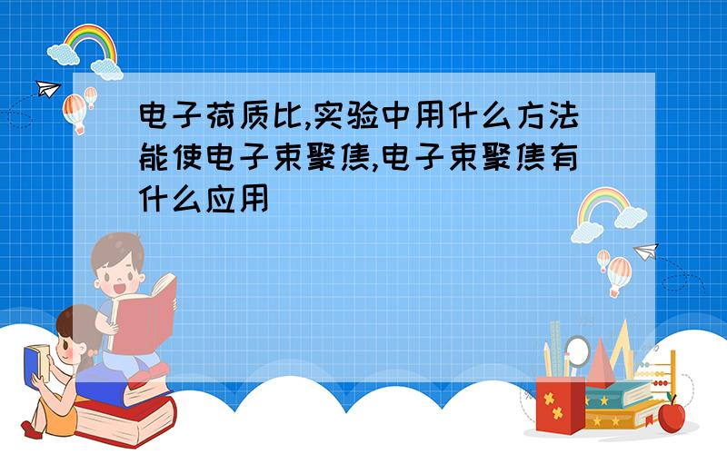 电子荷质比,实验中用什么方法能使电子束聚焦,电子束聚焦有什么应用