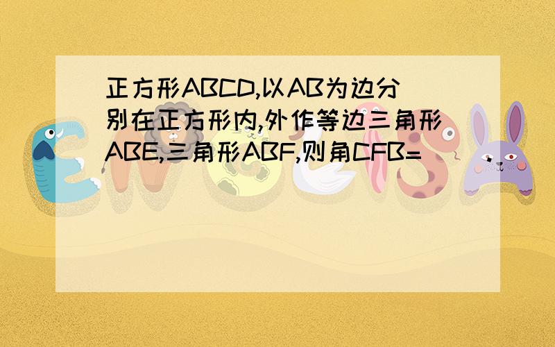 正方形ABCD,以AB为边分别在正方形内,外作等边三角形ABE,三角形ABF,则角CFB=（ ）.